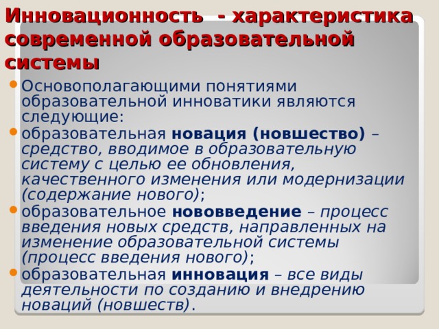 Инновационность - характеристика современной образовательной системы Основополагающими понятиями образовательной инноватики являются следующие: образовательная новация (новшество) –  средство, вводимое в образовательную систему с целью ее обновления, качественного изменения или модернизации (содержание нового) ; образовательное нововведение – процесс введения новых средств, направленных на изменение образовательной системы (процесс введения нового) ; образовательная инновация – все виды деятельности по созданию и внедрению новаций (новшеств) .  