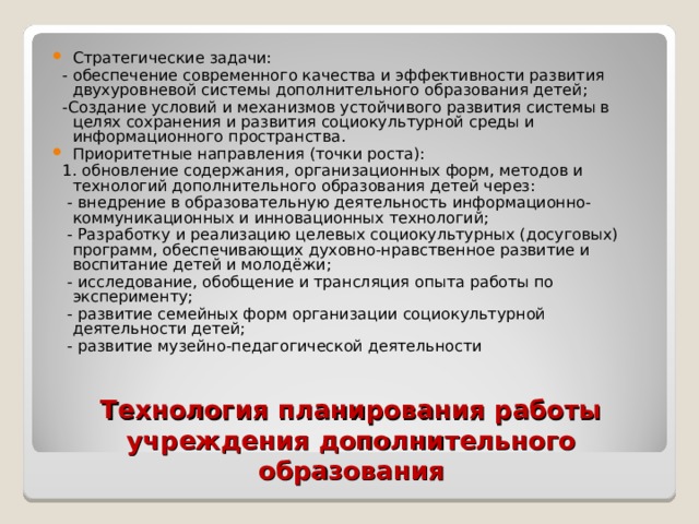 Стратегические задачи:  - обеспечение современного качества и эффективности развития двухуровневой системы дополнительного образования детей;  -Создание условий и механизмов устойчивого развития системы в целях сохранения и развития социокультурной среды и информационного пространства. Приоритетные направления (точки роста):  1. обновление содержания, организационных форм, методов и технологий дополнительного образования детей через:  - внедрение в образовательную деятельность информационно-коммуникационных и инновационных технологий;  - Разработку и реализацию целевых социокультурных (досуговых) программ, обеспечивающих духовно-нравственное развитие и воспитание детей и молодёжи;  - исследование, обобщение и трансляция опыта работы по эксперименту;  - развитие семейных форм организации социокультурной деятельности детей;  - развитие музейно-педагогической деятельности Технология планирования работы учреждения дополнительного образования 