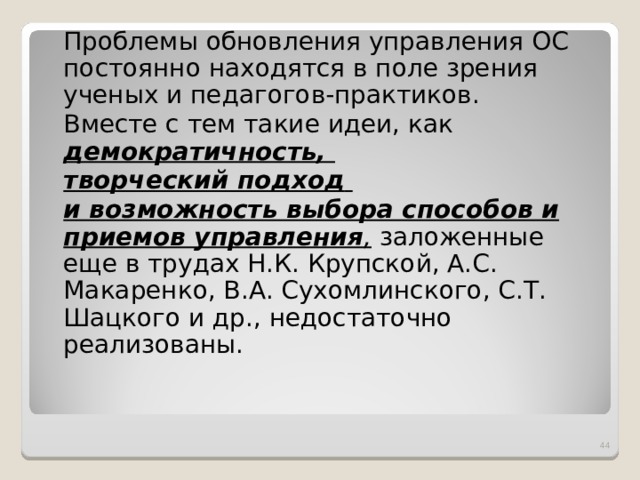  Проблемы обновления управления ОС постоянно находятся в поле зрения ученых и педагогов-практиков.  Вместе с тем такие идеи, как демократичность,  творческий подход   и возможность выбора способов и приемов управления , заложенные еще в трудах Н.К. Крупской, А.С. Макаренко, В.А. Сухомлинского, С.Т. Шацкого и др., недостаточно реализованы.  
