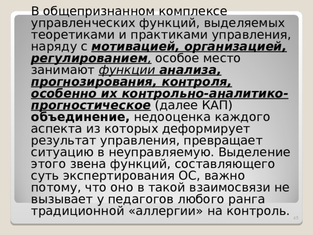  В общепризнанном комплексе управленческих функций, выделяемых теоретиками и практиками управления, наряду с мотивацией, организацией, регулированием , особое место занимают функции анализа, прогнозирования, контроля, особенно их контрольно-аналитико-прогностическое (далее КАП) объединение, недооценка каждого аспекта из которых деформирует результат управления, превращает ситуацию в неуправляемую. Выделение этого звена функций, составляющего суть экспертирования ОС, важно потому, что оно в такой взаимосвязи не вызывает у педагогов любого ранга традиционной «аллергии» на контроль.  