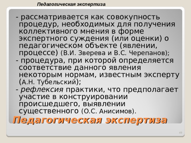 Педагогическая экспертиза  - рассматривается как совокупность процедур, необходимых для получения коллективного мнения в форме экспертного суждения (или оценки) о педагогическом объекте (явлении, процессе) (В.И. Зверева и B . C . Черепанов);  - процедура, при которой определяется соответствие данного явления некоторым нормам, известным эксперту ( А.Н. Тубельский );  - рефлексия практики, что предполагает участие в конструировании происшедшего, выявлении существенного (О.С. Анисимов).  Педагогическая экспертиза  