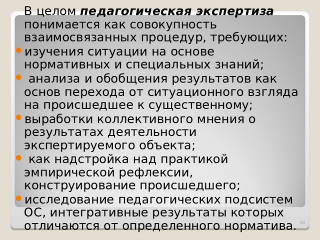  В целом педагогическая экспертиза  понимается как совокупность взаимосвязанных процедур, требующих: изучения ситуации на основе нормативных и специальных знаний;  анализа и обобщения результатов как основ перехода от ситуационного взгляда на происшедшее к существенному; выработки коллективного мнения о результатах деятельности экспертируемого объекта;  как надстройка над практикой эмпирической рефлексии, конструирование происшедшего; исследование педагогических подсистем ОС, интегративные результаты которых отличаются от определенного норматива.  