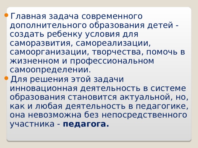 Главная задача современного дополнительного образования детей - создать ребенку условия для саморазвития, самореализации, самоорганизации, творчества, помочь в жизненном и профессиональном самоопределении. Для решения этой задачи инновационная деятельность в системе образования становится актуальной, но, как и любая деятельность в педагогике, она невозможна без непосредственного участника - педагога.     