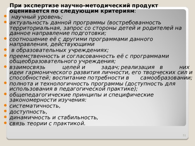  При экспертизе научно-методический продукт оценивается по следующим критериям :  научный уровень; актуальность данной программы (востребованность территориальная, запрос со стороны детей и родителей на данное направление подготовки; соотношение её с другими программами данного направления, действующими  в образовательных учреждениях; преемственность и согласованность её с программами общеобразовательного учреждения; взаимосвязь  целей  и  задач;  реализация  в  них идеи гармонического развития личности, его творческих сил и способностей; воспитание потребности в  самообразовании; полнота и технологичность программы (доступность для использования в педагогической практике); общепедагогические принципы и специфические закономерности изучения: систематичность, доступность, динамичность и стабильность, связь теории с практикой.  