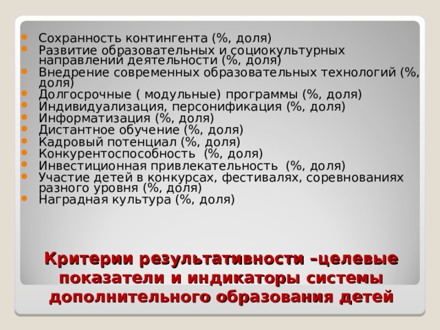 Сохранность контингента (%, доля) Развитие образовательных и социокультурных направлений деятельности (%, доля) Внедрение современных образовательных технологий (%, доля) Долгосрочные ( модульные) программы (%, доля) Индивидуализация, персонификация (%, доля) Информатизация (%, доля) Дистантное обучение (%, доля) Кадровый потенциал (%, доля) Конкурентоспособность (%, доля) Инвестиционная привлекательность (%, доля) Участие детей в конкурсах, фестивалях, соревнованиях разного уровня (%, доля) Наградная культура (%, доля) Критерии результативности –целевые показатели и индикаторы системы дополнительного образования детей 