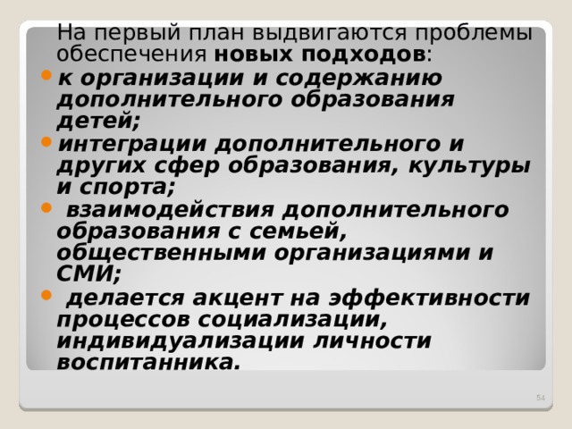 На первый план выдвигаются проблемы обеспечения новых подходов : к организации и содержанию дополнительного образования детей; интеграции дополнительного и других сфер образования, культуры и спорта;  взаимодействия дополнительного образования с семьей, общественными организациями и СМИ;  делается акцент на эффективности процессов социализации, индивидуализации личности воспитанника.   
