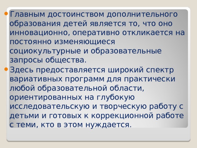 Главным достоинством дополнительного образования детей является то, что оно инновационно, оперативно откликается на постоянно изменяющиеся социокультурные и образовательные запросы общества. Здесь предоставляется широкий спектр вариативных программ для практически любой образовательной области, ориентированных на глубокую исследовательскую и творческую работу с детьми и готовых к коррекционной работе с теми, кто в этом нуждается.     