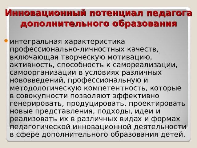 Инновационный потенциал педагога дополнительного образования интегральная характеристика профессионально-личностных качеств, включающая творческую мотивацию, активность, способность к самореализации, самоорганизации в условиях различных нововведений, профессиональную и методологическую компетентность, которые в совокупности позволяют эффективно генерировать, продуцировать, проектировать новые представления, подходы, идеи и реализовать их в различных видах и формах педагогической инновационной деятельности в сфере дополнительного образования детей.    