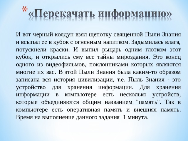 И вот черный колдун взял щепотку священной Пыли Знания и всыпал ее в кубок с огненным напитком. Задымилась влага, потускнели краски. И выпил рыцарь одним глотком этот кубок, и открылись ему все тайны мироздания. Это конец одного из видеофильмов, поклонниками которых являются многие их вас. В этой Пыли Знания была каким-то образом записана вся история цивилизации, т.е. Пыль Знания - это устройство для хранения информации. Для хранения информации в компьютере есть несколько устройств, которые объединяются общим названием 
