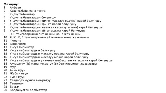 Мазмуну: 1  Алфавит 2  Кыш тыбыш жана тамга 3  Үндүү тыбыштар 4  Үндүү тыбыштардын бөлүнүшү 5  Үндүү тыбыштардын тилге (жасалуу ордуна) карай бөлүнүшү 6  Үндүү тыбыштардын эринге карай бөлүнүшү 7  Үндүү тыбыштардын жаакка (жасалуу ыгына) карай бөлүнүшү 8  Үндүү тыбыштардын айтылышына карай бөлүнүшү 9  Э, Е тамгаларынын айтылышы жана жазылышы 10  Я, Ю, Е, Ё тамгаларынын айтылышы жана жазылышы 11  Фонема 12  Фонология 13  Үнсүз тыбыштар 14  Үнсүз тыбыштардын бөлүнүшү 15  Үнсүз тыбыштардын жасалуу ордуна карай бөлүнүшү 16  Үнсүз тыбыштардын жасалуу ыгына карай бөлүнүшү 17  Үнсүз тыбыштардын үн менен шыбыштын катышына карай бөлүнүшү 18  Ажыратуу (Ъ) жана ичкертүү (Ь) белгилеринин жазылышы 19  Муун 20  Ачык муун 21  Жабык муун 22  Туюк муун 23  Сөздөрдү муунга ажыратуу 24  Ташымал 25  Басым 26  Колдонулган адабияттар 