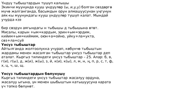 Үндүү тыбыштардын түшүп калышы Экинчи муунунда кууш үндүүлөр (ы, и,у,у) болгон сөздөргө мүчө жалганганда, басымдын орун алмашуусунан уңгунун аяк-кы муунундагы кууш үндүүлөр түшүп калат. Мындай учурда кээ бир сөздүн аягындагы н тыбышы д тыбышына өтөт. Мисалы, карын +ым=кардым, эрин+ым=эрдим, кийим+ым=киймим, оюн+а=ойно, уйку+ла=укта, сөз+ла=суй Үнсүз тыбыштар Айтылганда жолтоолукка учурап, көбүнчө тыбыштын жардамы менен жасалган тыбыштар үнсүз тыбыштар деп аталат. Кыргыз тилиндеги үнсүз тыбыштар – 25. Алар: б, в, г(и), г(ы), д, ж(и), ж(ы), з, й, к(и), к(ы), л, м, н, ң, п, р, с, т, ф, х, ц, ч, ш, щ. Үнсүз тыбыштардын бөлүнүшү Кыргыз тилиндеги үнсүз тыбыштар жасалуу ордуна, жасалуу ыгына, үн менен шыбыштын катышуусуна карата үч топко бөлүнөт. 