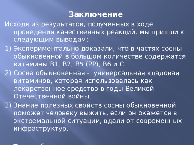 Заключение Исходя из результатов, полученных в ходе проведения качественных реакций, мы пришли к следующим выводам: 1) Экспериментально доказали, что в частях сосны обыкновенной в большом количестве содержатся витамины В1, В2, В5 (РР), В6 и С. 2) Сосна обыкновенная - универсальная кладовая витаминов, которая использовалась как лекарственное средство в годы Великой Отечественной войны. 3) Знание полезных свойств сосны обыкновенной поможет человеку выжить, если он окажется в экстремальной ситуации, вдали от современных инфраструктур. Таким образом, поставленная нами гипотеза подтвердилась. 