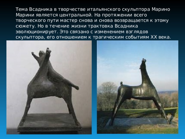 Тема Всадника в творчестве итальянского скульптора Марино Марини является центральной. На протяжении всего творческого пути мастер снова и снова возвращается к этому сюжету. Но в течение жизни трактовка Всадника эволюционирует. Это связано с изменением взглядов скульптора, его отношением к трагическим событиям ХХ века.  