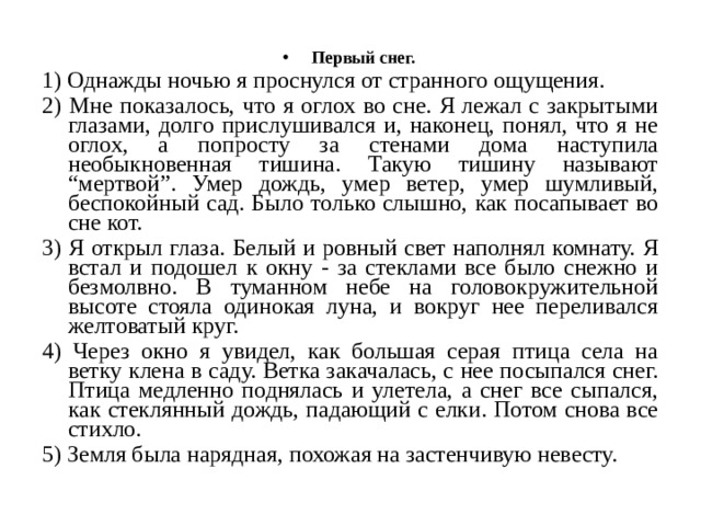 Первый снег. 1) Однажды ночью я проснулся от странного ощущения. 2) Мне показалось, что я оглох во сне. Я лежал с закрытыми глазами, долго прислушивался и, наконец, понял, что я не оглох, а попросту за стенами дома наступила необыкновенная тишина. Такую тишину называют “мертвой”. Умер дождь, умер ветер, умер шумливый, беспокойный сад. Было только слышно, как посапывает во сне кот. 3) Я открыл глаза. Белый и ровный свет наполнял комнату. Я встал и подошел к окну - за стеклами все было снежно и безмолвно. В туманном небе на головокружительной высоте стояла одинокая луна, и вокруг нее переливался желтоватый круг. 4) Через окно я увидел, как большая серая птица села на ветку клена в саду. Ветка закачалась, с нее посыпался снег. Птица медленно поднялась и улетела, а снег все сыпался, как стеклянный дождь, падающий с елки. Потом снова все стихло. 5) Земля была нарядная, похожая на застенчивую невесту. 