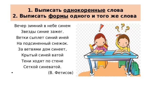 1. Выписать однокоренные слова  2. Выписать формы одного и того же слова Вечер зимний в небе синем Звезды синие зажег. Ветки сыплет синий иней На подсиненный снежок. За ветвями дом синеет, Крытый синей ватой Тени ходят по стене Сеткой синеватой.  (В. Фетисов) 
