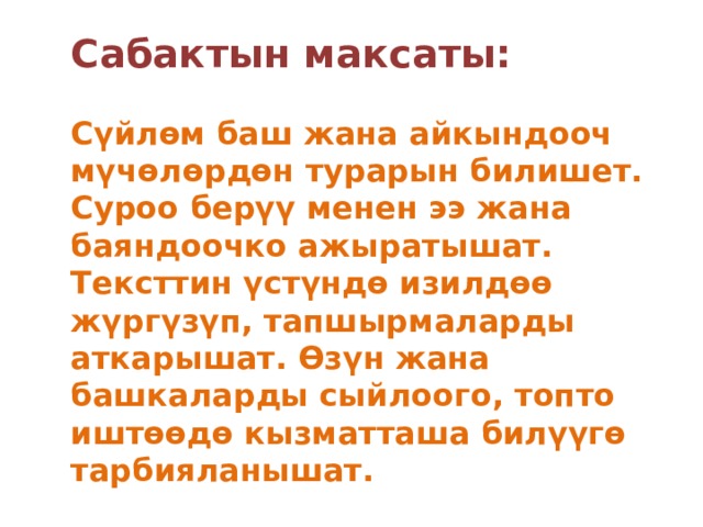 Сабактын максаты:   Сүйлөм баш жана айкындооч мүчөлөрдөн турарын билишет. Суроо берүү менен ээ жана баяндоочко ажыратышат. Тексттин үстүндө изилдөө жүргүзүп, тапшырмаларды аткарышат. Өзүн жана башкаларды сыйлоого, топто иштөөдө кызматташа билүүгө тарбияланышат. 