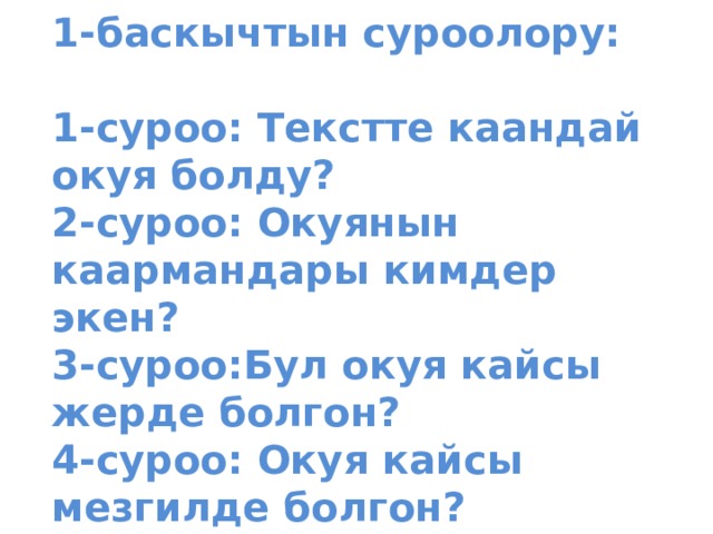                1-баскычтын суроолору:   1-суроо: Текстте каандай окуя болду?  2-суроо: Окуянын каармандары кимдер экен?  3-суроо:Бул окуя кайсы жерде болгон?  4-суроо: Окуя кайсы мезгилде болгон?              