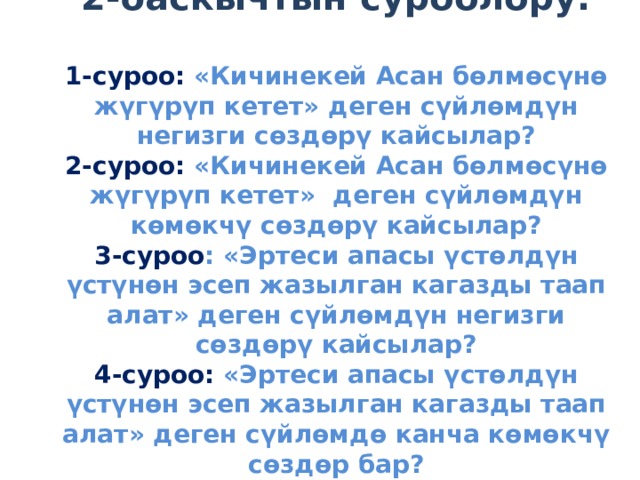                     2-баскычтын суроолору:   1-суроо: «Кичинекей Асан бөлмөсүнө жүгүрүп кетет» деген сүйлөмдүн негизги сөздөрү кайсылар?  2-суроо: «Кичинекей Асан бөлмөсүнө жүгүрүп кетет» деген сүйлөмдүн көмөкчү сөздөрү кайсылар?  3-суроо : «Эртеси апасы үстөлдүн үстүнөн эсеп жазылган кагазды таап алат» деген сүйлөмдүн негизги сөздөрү кайсылар?  4-суроо: «Эртеси апасы үстөлдүн үстүнөн эсеп жазылган кагазды таап алат» деген сүйлөмдө канча көмөкчү сөздөр бар?                 