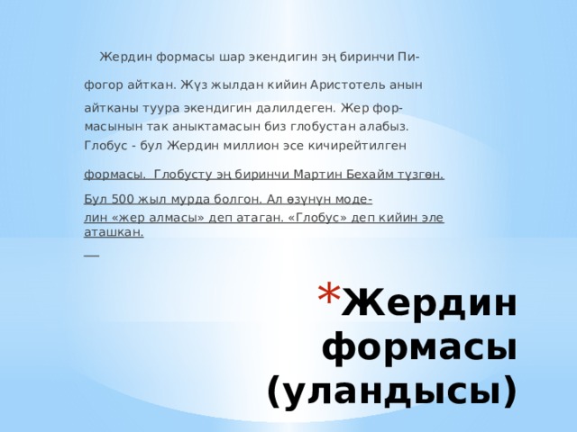  Жердин формасы шар экендигин эң биринчи Пи- фогор айткан. Жүз жылдан кийин Аристотель анын айтканы туура экендигин далилдеген. Жер фор- масынын так аныктамасын биз глобустан алабыз. Глобус - бул Жердин миллион эсе кичирейтилген формасы. Глобусту эң биринчи Мартин Бехайм түзгөн. Бул 500 жыл мурда болгон. Ал өзүнүн моде- лин «жер алмасы» деп атаган. «Глобус» деп кийин эле аташкан.  Жердин формасы (уландысы) 