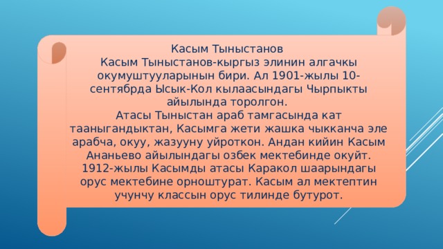 Касым Тыныстанов Касым Тыныстанов-кыргыз элинин алгачкы окумуштууларынын бири. Ал 1901-жылы 10-сентябрда Ысык-Кол кылаасындагы Чырпыкты айылында торолгон. Атасы Тыныстан араб тамгасында кат тааныгандыктан, Касымга жети жашка чыкканча эле арабча, окуу, жазууну уйроткон. Андан кийин Касым Ананьево айылындагы озбек мектебинде окуйт. 1912-жылы Касымды атасы Каракол шаарындагы орус мектебине орноштурат. Касым ал мектептин учунчу классын орус тилинде бутурот. 