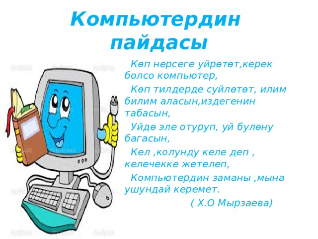 Компьютердин пайдасы  Көп нерсеге уйрөтөт,керек болсо компьютер,  Көп тилдерде суйлөтөт, илим билим аласын,издегенин табасын,  Уйдө эле отуруп, уй булөну багасын,  Кел ,колунду келе деп , келечекке жетелеп,  Компьютердин заманы ,мына ушундай керемет.  ( Х.О Мырзаева) 