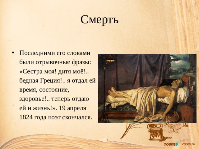 Смерть Последними его словами были отрывочные фразы: «Сестра моя! дитя моё!.. бедная Греция!.. я отдал ей время, состояние, здоровье!.. теперь отдаю ей и жизнь!». 19 апреля 1824 года поэт скончался. 