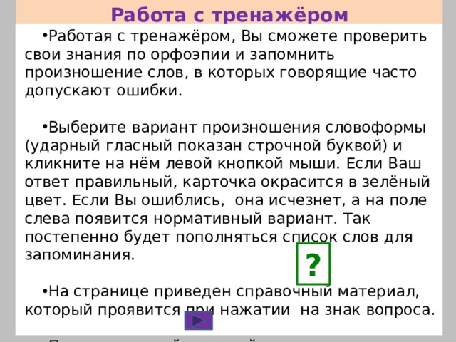Работа с тренажёром Работая с тренажёром, Вы сможете проверить свои знания по орфоэпии и запомнить произношение слов, в которых говорящие часто допускают ошибки. Выберите вариант произношения словоформы (ударный гласный показан строчной буквой) и кликните на нём левой кнопкой мыши. Если Ваш ответ правильный, карточка окрасится в зелёный цвет. Если Вы ошиблись, она исчезнет, а на поле слева появится нормативный вариант. Так постепенно будет пополняться список слов для запоминания. На странице приведен справочный материал, который проявится при нажатии на знак вопроса. Переход от слайда к слайду осуществляется с помощью управляющей кнопки. ? 