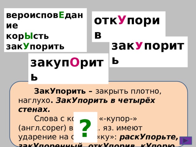вероиспов Е дание кор Ы сть зак У порить отк У порив зак У порить закуп О рить  ЗакУпорить – закрыть плотно, наглухо . ЗакУпорить в четырёх стенах.  Слова с корнем «-купор-» (англ.coper) в русск. яз. имеют ударение на слоге «ку»: раскУпорьте, закУпоренный, откУпорив, кУпорю, укУпоришься. ?  