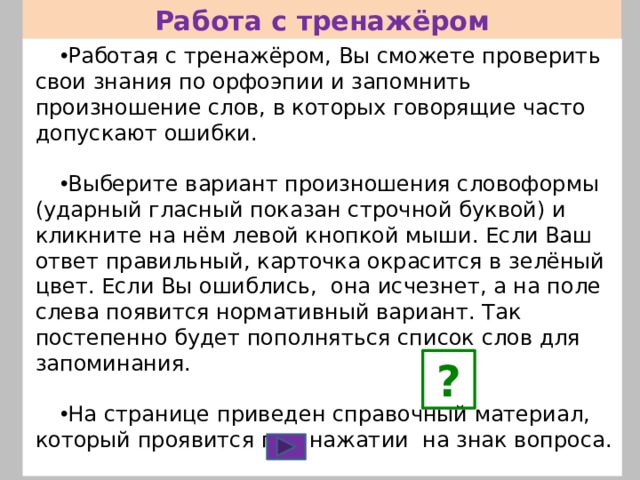 Работа с тренажёром Работая с тренажёром, Вы сможете проверить свои знания по орфоэпии и запомнить произношение слов, в которых говорящие часто допускают ошибки. Выберите вариант произношения словоформы (ударный гласный показан строчной буквой) и кликните на нём левой кнопкой мыши. Если Ваш ответ правильный, карточка окрасится в зелёный цвет. Если Вы ошиблись, она исчезнет, а на поле слева появится нормативный вариант. Так постепенно будет пополняться список слов для запоминания. На странице приведен справочный материал, который проявится при нажатии на знак вопроса. Переход от слайда к слайду осуществляется с помощью управляющей кнопки. ? 
