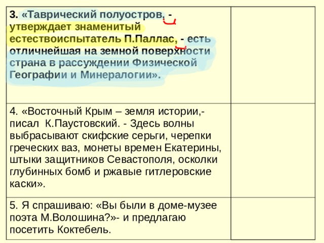 3. «Таврический полуостров, - утверждает знаменитый естествоиспытатель П.Паллас, - есть отличнейшая на земной поверхности страна в рассуждении Физической Географии и Минералогии».  4. «Восточный Крым – земля истории,- писал К.Паустовский. - Здесь волны выбрасывают скифские серьги, черепки греческих ваз, монеты времен Екатерины, штыки защитников Севастополя, осколки глубинных бомб и ржавые гитлеровские каски». 5. Я спрашиваю: «Вы были в доме-музее поэта М.Волошина?»- и предлагаю посетить Коктебель. 