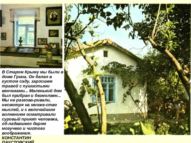 В Старом Крыму мы были в доме Грина. Он белел в густом саду, заросшем травой с пушистыми венчиками... Маленький дом был прибран и безмолвен... Мы не разгова-ривали, несмотря на множе-ство мыслей, и с величайшим волнением осматривали суровый приют человека, об-ладавшего даром могучего и чистого воображения. КОНСТАНТИН ПАУСТОВСКИЙ 