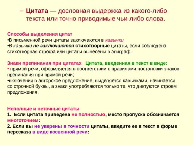 Цитата — дословная выдержка из какого-либо текста или точно приводимые чьи-либо слова. Цитата — дословная выдержка из какого-либо текста или точно приводимые чьи-либо слова. Способы выделения цитат кавычки  В кавычки не заключаются  стихотворные Знаки препинания при цитатах Цитата, введенная в текст в виде:  Неполные и неточные цитаты 1. Если цитата приведена не полностью , место пропуска обозначается многоточием : 2. Если вы не уверены в точности цитаты, введите ее в текст в форме пересказа в виде косвенной речи : 