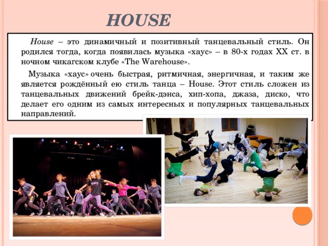 House  House – это динамичный и позитивный танцевальный стиль. Он родился тогда, когда появилась музыка «хаус» – в 80-х годах ХХ ст. в ночном чикагском клубе «The Warehouse».   Музыка «хаус» очень быстрая, ритмичная, энергичная, и таким же является рождённый ею стиль танца – House. Этот стиль сложен из танцевальных движений брейк-дэнса, хип-хопа, джаза, диско, что делает его одним из самых интересных и популярных танцевальных направлений. 