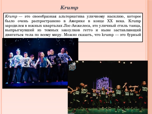 Krump Krump  — это своеобразная альтернатива уличному насилию, которое было очень распространено в Америке в конце XX века. Krump зародился в южных кварталах Лос-Анжелеса, это уличный стиль танца, выпрыгнувший из темных закоулков гетто и ныне заставляющий двигаться тела по всему миру. Можно сказать, что krump — это бурный и гиперскоростной танец. 