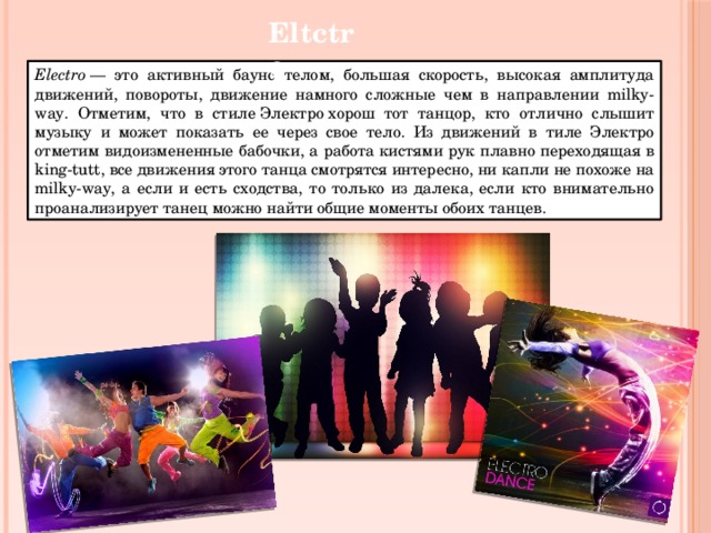 Eltctro Electro  — это активный баунс телом, большая скорость, высокая амплитуда движений, повороты, движение намного сложные чем в направлении milky-way. Отметим, что в стиле Электро хорош тот танцор, кто отлично слышит музыку и может показать ее через свое тело. Из движений в тиле Электро отметим видоизмененные бабочки, а работа кистями рук плавно переходящая в king-tutt, все движения этого танца смотрятся интересно, ни капли не похоже на milky-way, а если и есть сходства, то только из далека, если кто внимательно проанализирует танец можно найти общие моменты обоих танцев. 