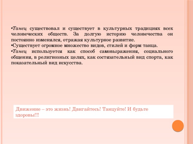 Танец существовал и существует в культурных традициях всех человеческих обществ. За долгую историю человечества он постоянно изменялся, отражая культурное развитие. Существует огромное множество видов, стилей и форм танца. Танец используется как способ самовыражения, социального общения, в религиозных целях, как состязательный вид спорта, как показательный вид искусства. Движение – это жизнь! Двигайтесь! Танцуйте! И будьте здоровы!!! 