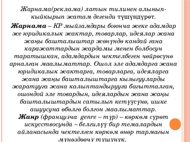 Жарнама(реклама) латын тилинен алынып-кыйкырып жатам дегенди түшүндүрөт. Жарнама  – КР мыйзамдары боюнча жеке адамдар же юридикалык жактар, товарлар, идеялар жана жаңы башталыштар жөнүндө кандай гана каражаттардын жардамы менен болбосун таратышкан, адамдардын чектелбеген чөйрөсүнө арналган маалыматтар. Ошол эле адамдарга жана юридикалык жактарга, товарларга, идеяларга жана жаңы башталыштарга кызыгууларды жаратууга жана калыптандырууга багытталган, ошондой эле товардын, идеялардын жана жаңы башталыштардын сатылып кетүүсүнө, ишке ашуусуна өбөлгө болгон маалыматтар.  Жанр  (французча  genre – түр) – көркөм сүрөт искусствосунда – белгилүү бир темалардын айланасында чектелген көркөм өнөр тармагын мүнөздөөчү түшүнүк.  