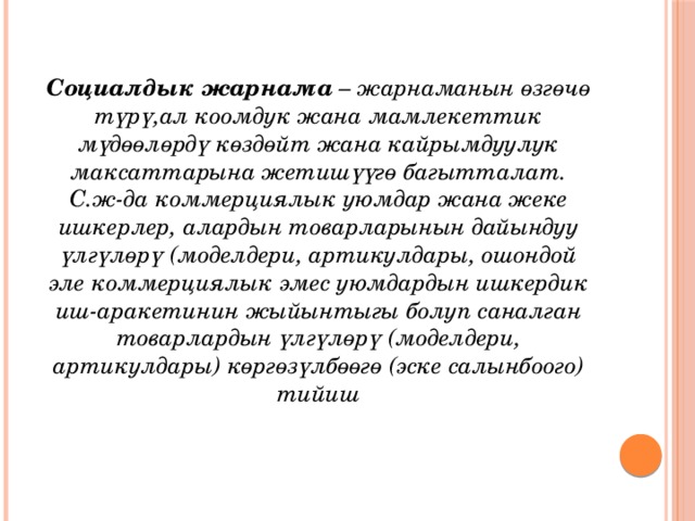 Социалдык жарнама  – жарнаманын өзгөчө түрү,ал коомдук жана мамлекеттик мүдөөлөрдү көздөйт жана кайрымдуулук максаттарына жетишүүгө багытталат. С.ж-да коммерциялык уюмдар жана жеке ишкерлер, алардын товарларынын дайындуу үлгүлөрү (моделдери, артикулдары, ошондой эле коммерциялык эмес уюмдардын ишкердик иш-аракетинин жыйынтыгы болуп саналган товарлардын үлгүлөрү (моделдери, артикулдары) көргөзүлбөөгө (эске салынбоого) тийиш 