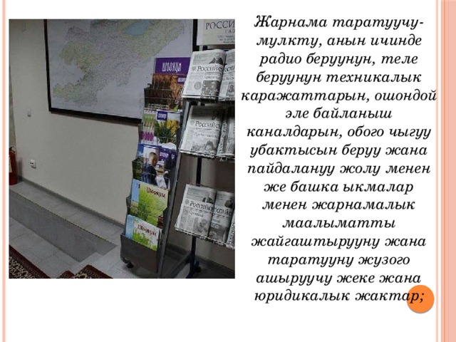 Жарнама таратуучу- мулкту, анын ичинде радио беруунун, теле беруунун техникалык каражаттарын, ошондой эле байланыш каналдарын, обого чыгуу убактысын беруу жана пайдалануу жолу менен же башка ыкмалар менен жарнамалык маалыматты жайгаштырууну жана таратууну жузого ашыруучу жеке жана юридикалык жактар; 
