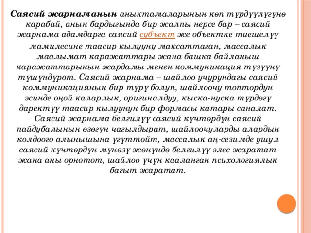 Саясий жарнаманын  аныктамаларынын көп түрдүүлүгүнө карабай, анын бардыгында бир жалпы нерсе бар – саясий жарнама адамдарга саясий  субъект  же объектке тиешелүү мамилесине таасир кылууну максаттаган, массалык маалымат каражаттары жана башка байланыш каражаттарынын жардамы менен коммуникация түзүүнү түшүндүрөт. Саясий жарнама – шайлоо учурундагы саясий коммуникациянын бир түрү болуп, шайлоочу топтордун эсинде оңой каларлык, оригиналдуу, кыска-нуска түрдөгү даректүү таасир кылуунун бир формасы катары саналат. Саясий жарнама белгилүү саясий күчтөрдүн саясий пайдубалынын өзөгүн чагылдырат, шайлоочуларды алардын колдоого алынышына үгүттөйт, массалык аң-сезимде ушул саясий күчтөрдүн мүнөзү жөнүндө белгилүү элес жаратат жана аны орнотот, шайлоо үчүн кааланган психологиялык багыт жаратат. 