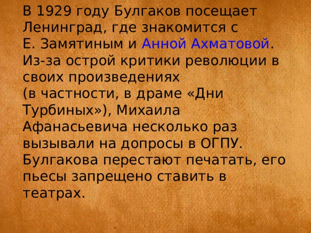В 1929 году Булгаков посещает Ленинград, где знакомится с Е. Замятиным и  Анной Ахматовой . Из-за острой критики революции в своих произведениях (в частности, в драме «Дни Турбиных»), Михаила Афанасьевича несколько раз вызывали на допросы в ОГПУ. Булгакова перестают печатать, его пьесы запрещено ставить в театрах. 