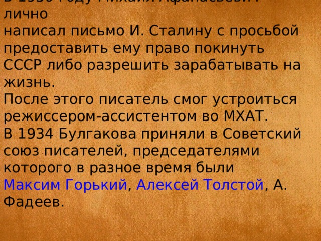 В 1930 году Михаил Афанасьевич лично написал письмо И. Сталину с просьбой предоставить ему право покинуть СССР либо разрешить зарабатывать на жизнь. После этого писатель смог устроиться режиссером-ассистентом во МХАТ. В 1934 Булгакова приняли в Советский союз писателей, председателями которого в разное время были  Максим Горький ,  Алексей Толстой , А. Фадеев. 