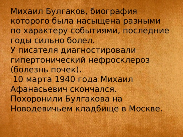 Михаил Булгаков, биография которого была насыщена разными по характеру событиями, последние годы сильно болел. У писателя диагностировали гипертонический нефросклероз (болезнь почек).  10 марта 1940 года Михаил Афанасьевич скончался. Похоронили Булгакова на Новодевичьем кладбище в Москве. 