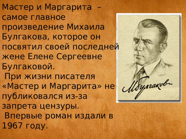 Мастер и Маргарита  – самое главное произведение Михаила Булгакова, которое он посвятил своей последней жене Елене Сергеевне Булгаковой.  При жизни писателя «Мастер и Маргарита» не публиковался из-за запрета цензуры.  Впервые роман издали в 1967 году. 