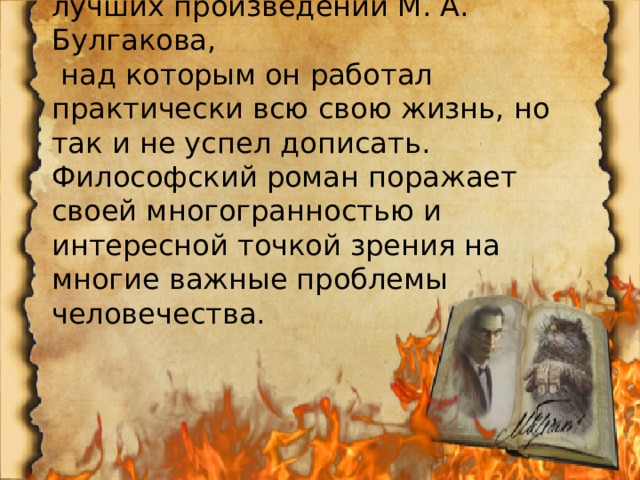  «Мастер и Маргарита» – одно из лучших произведений М. А. Булгакова,  над которым он работал практически всю свою жизнь, но так и не успел дописать. Философский роман поражает своей многогранностью и интересной точкой зрения на многие важные проблемы человечества. 