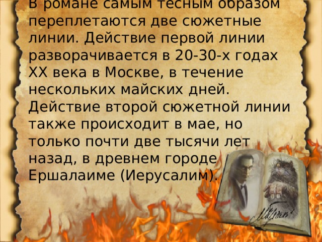 В романе самым тесным образом переплетаются две сюжетные линии. Действие первой линии разворачивается в 20-30-х годах ХХ века в Москве, в течение нескольких майских дней. Действие второй сюжетной линии также происходит в мае, но только почти две тысячи лет назад, в древнем городе Ершалаиме (Иерусалим). 