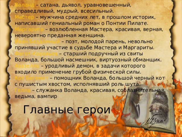 Воланд  – сатана, дьявол, уравновешенный, справедливый, мудрый, всесильный. Мастер  – мужчина средних лет, в прошлом историк, написавший гениальный роман о Понтии Пилате. Маргарита  – возлюбленная Мастера, красивая, верная, невероятно преданная женщина. Иван Бездомный  – поэт, молодой парень, невольно принявший участие в судьбе Мастера и Маргариты. Фагот-Коровьев  – старший подручный из свиты Воланда, большой насмешник, виртуозный обманщик. Азазелло  – уродливый демон, в задачи которого входило применение грубой физической силы. Кот Бегемот  – помощник Воланда, большой черный кот с пушистым хвостом, исполнявший роль шута. Гелла  – служанка Воланда, красивая, соблазнительная ведьма, вампир Главные герои 
