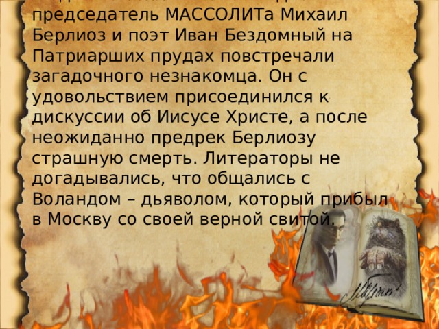 В один из теплых майских дней председатель МАССОЛИТа Михаил Берлиоз и поэт Иван Бездомный на Патриарших прудах повстречали загадочного незнакомца. Он с удовольствием присоединился к дискуссии об Иисусе Христе, а после неожиданно предрек Берлиозу страшную смерть. Литераторы не догадывались, что общались с Воландом – дьяволом, который прибыл в Москву со своей верной свитой. 