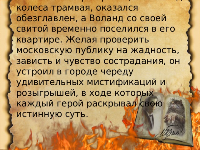 В тот же вечер Берлиоз, попав под колеса трамвая, оказался обезглавлен, а Воланд со своей свитой временно поселился в его квартире. Желая проверить московскую публику на жадность, зависть и чувство сострадания, он устроил в городе череду удивительных мистификаций и розыгрышей, в ходе которых каждый герой раскрывал свою истинную суть. 