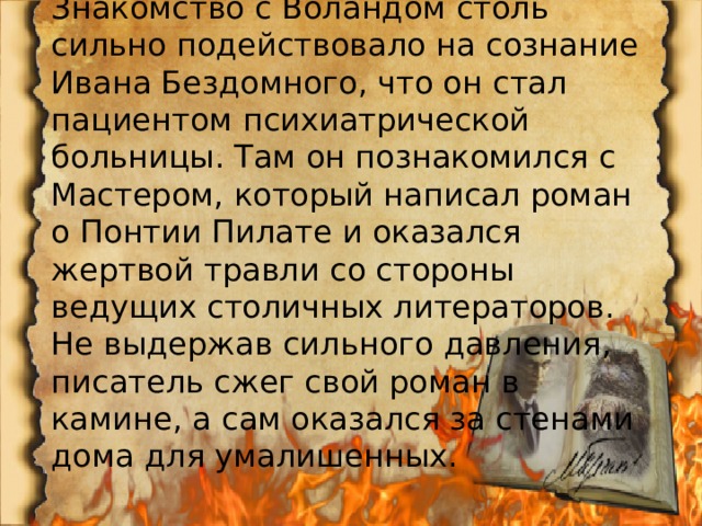Знакомство с Воландом столь сильно подействовало на сознание Ивана Бездомного, что он стал пациентом психиатрической больницы. Там он познакомился с Мастером, который написал роман о Понтии Пилате и оказался жертвой травли со стороны ведущих столичных литераторов. Не выдержав сильного давления, писатель сжег свой роман в камине, а сам оказался за стенами дома для умалишенных. 